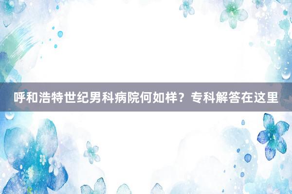 呼和浩特世纪男科病院何如样？专科解答在这里
