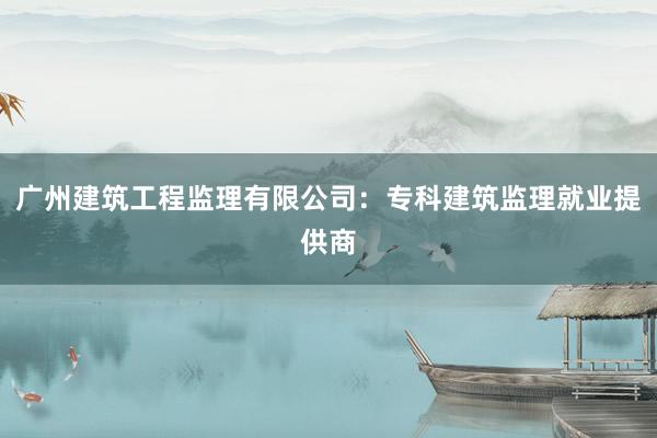 广州建筑工程监理有限公司：专科建筑监理就业提供商