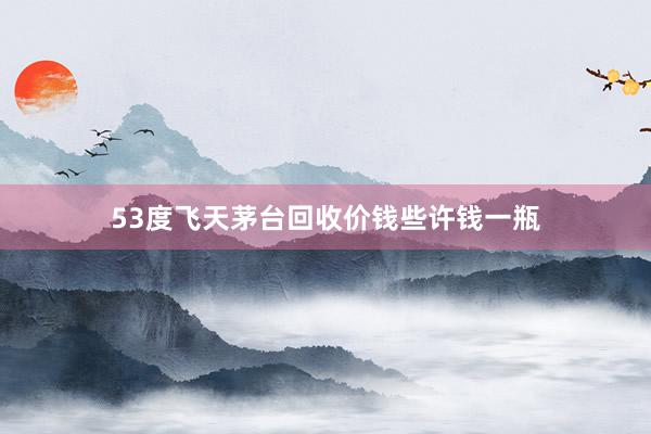 53度飞天茅台回收价钱些许钱一瓶