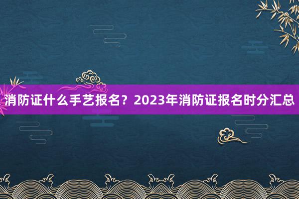 消防证什么手艺报名？2023年消防证报名时分汇总