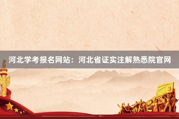 河北学考报名网站：河北省证实注解熟悉院官网
