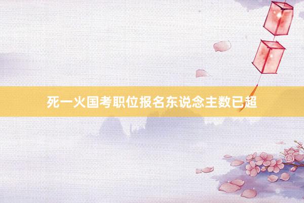 死一火国考职位报名东说念主数已超